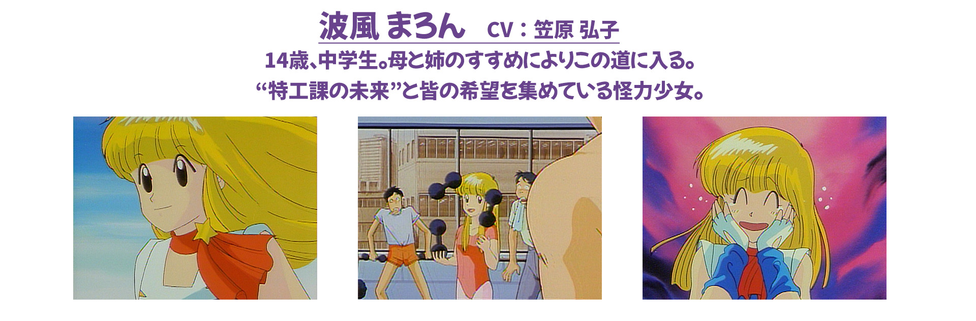 波風 まろん　CV：笠原 弘子 14歳、中学生。母と姉のすすめによりこの道に入る。“特工課の未来”と皆の希望を集めている怪力少女。
